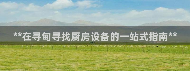 尊龙官网/首选kpm：**在寻甸寻找厨房设备的一站式指南**